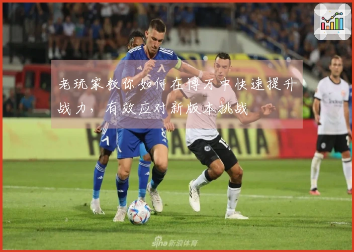 老玩家教你如何在博万中快速提升战力，有效应对新版本挑战