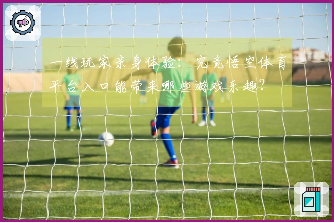 一线玩家亲身体验：究竟悟空体育平台入口能带来哪些游戏乐趣？