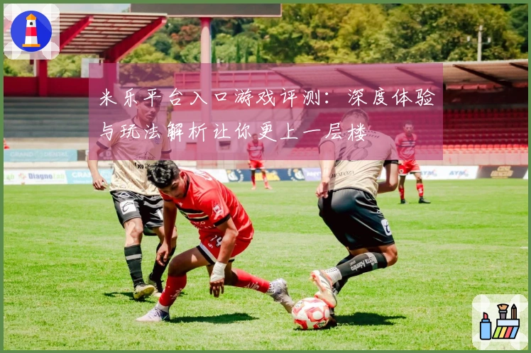 米乐平台入口游戏评测：深度体验与玩法解析让你更上一层楼