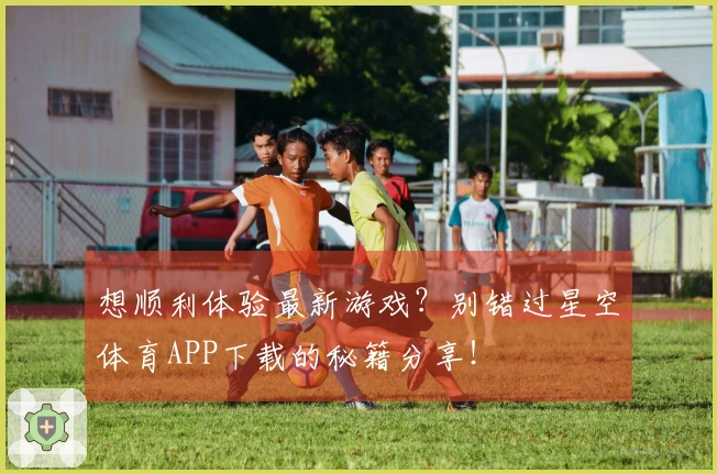 想顺利体验最新游戏？别错过星空体育APP下载的秘籍分享！