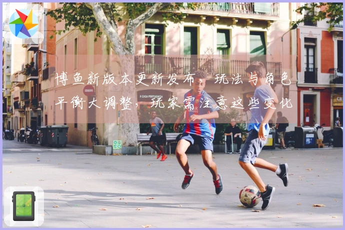 博鱼新版本更新发布，玩法与角色平衡大调整，玩家需注意这些变化！